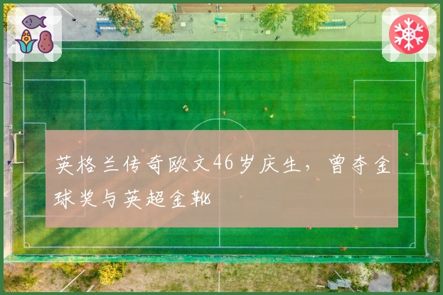 英格兰传奇欧文46岁庆生，曾夺金球奖与英超金靴