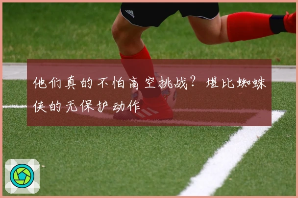 他们真的不怕高空挑战？堪比蜘蛛侠的无保护动作