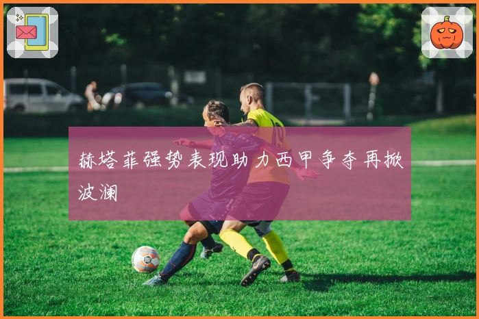 赫塔菲强势表现助力西甲争夺再掀波澜