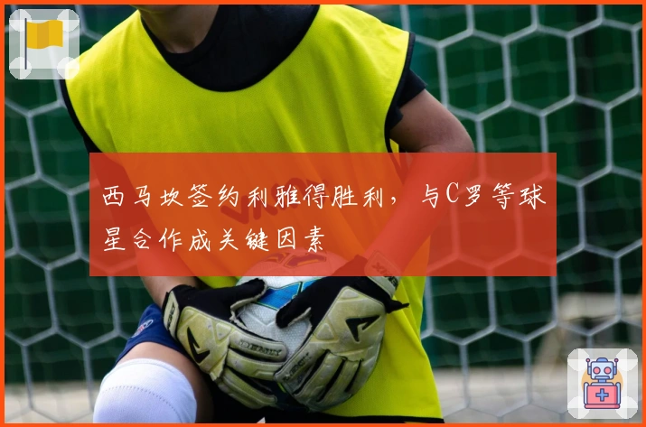 西马坎签约利雅得胜利，与C罗等球星合作成关键因素