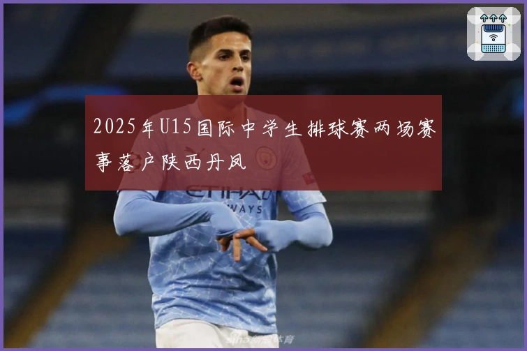 2025年U15国际中学生排球赛两场赛事落户陕西丹凤