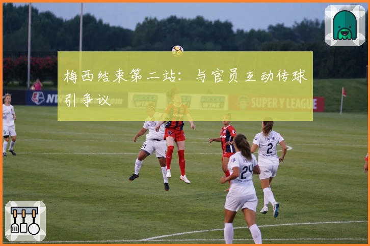 梅西结束第二站：与官员互动传球引争议