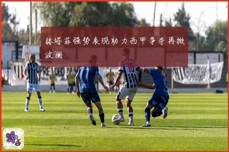 赫塔菲强势表现助力西甲争夺再掀波澜