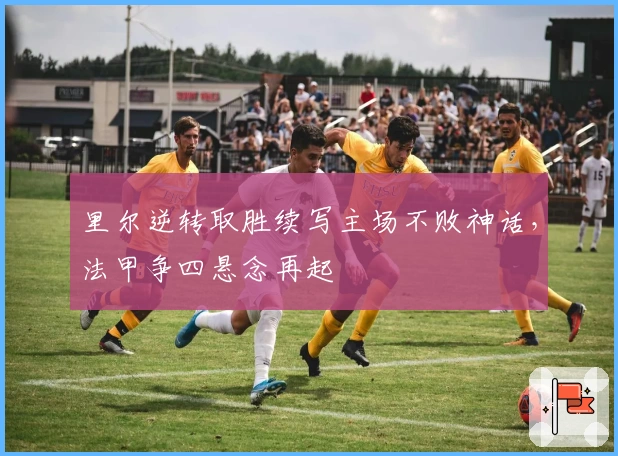 里尔逆转取胜续写主场不败神话，法甲争四悬念再起