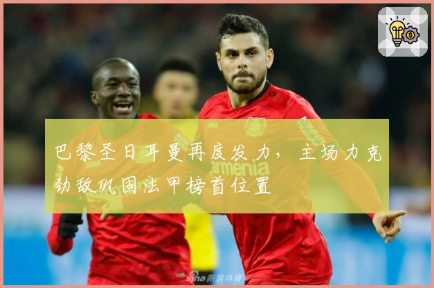 巴黎圣日耳曼再度发力,主场力克劲敌巩固法甲榜首位置