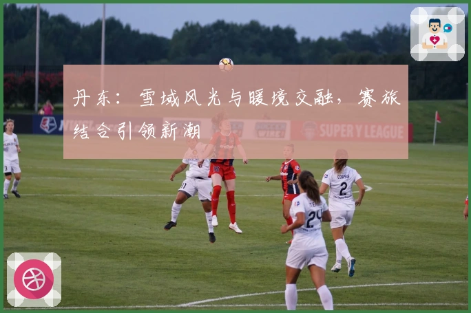 丹东：雪域风光与暖境交融，赛旅结合引领新潮