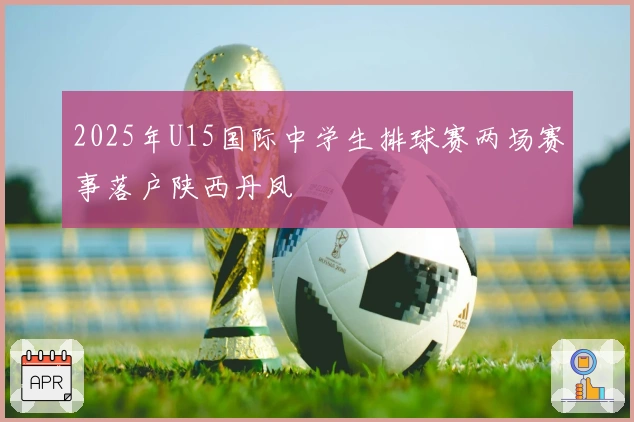 2025年U15国际中学生排球赛两场赛事落户陕西丹凤