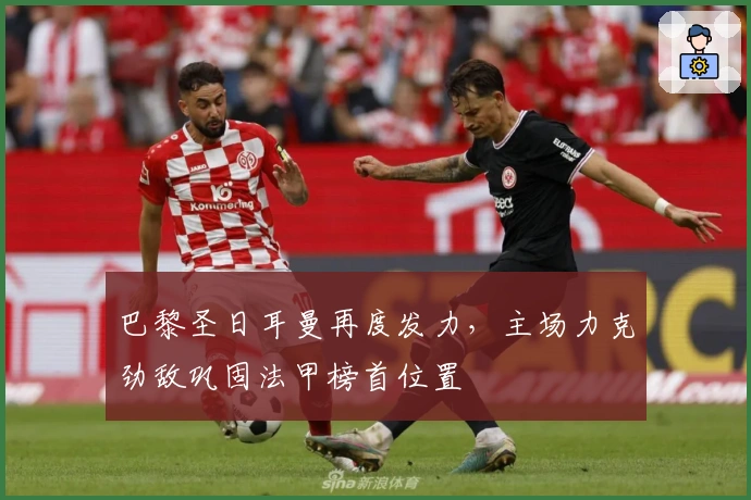 巴黎圣日耳曼再度发力，主场力克劲敌巩固法甲榜首位置