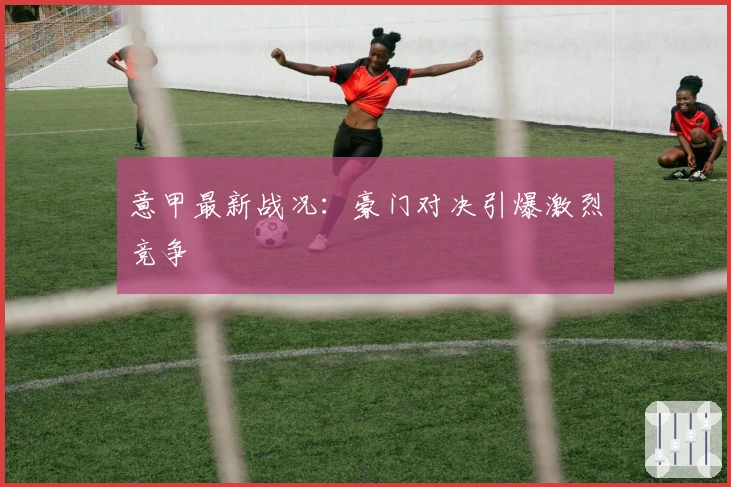 意甲最新战况：豪门对决引爆激烈竞争